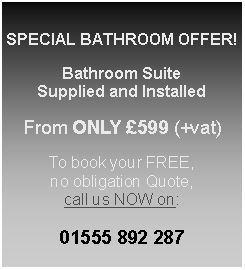 Text Box: SPECIAL BATHROOM OFFER!Bathroom SuiteSupplied and InstalledFrom ONLY 599 (+vat)To book your FREE, no obligation Quote, call us NOW on:01555 892 287