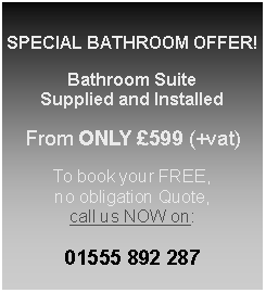 Text Box: SPECIAL BATHROOM OFFER!Bathroom SuiteSupplied and InstalledFrom ONLY �599 (+vat)To book your FREE, no obligation Quote, call us NOW on:01555 892 287